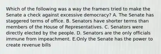 Which of the following was a way the framers tried to make the Senate a check against excessive democracy? A. The Senate has staggered terms of office. B. Senators have shorter terms than members of the House of Representatives. C. Senators were directly elected by the people. D. Senators are the only officials immune from impeachment. E.Only the Senate has the power to create revenue bills