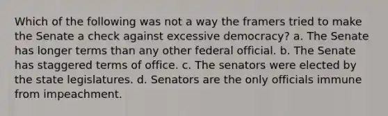 Which of the following was not a way the framers tried to make the Senate a check against excessive democracy? a. The Senate has longer terms than any other federal official. b. The Senate has staggered terms of office. c. The senators were elected by the state legislatures. d. Senators are the only officials immune from impeachment.