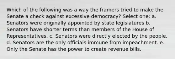 Which of the following was a way the framers tried to make the Senate a check against excessive democracy? Select one: a. Senators were originally appointed by state legislatures b. Senators have shorter terms than members of the House of Representatives. c. Senators were directly elected by the people. d. Senators are the only officials immune from impeachment. e. Only the Senate has the power to create revenue bills.