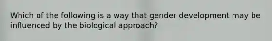 Which of the following is a way that gender development may be influenced by the biological approach?