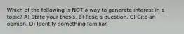 Which of the following is NOT a way to generate interest in a topic? A) State your thesis. B) Pose a question. C) Cite an opinion. D) Identify something familiar.