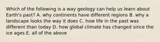 Which of the following is a way geology can help us learn about Earth's past? A. why continents have different regions B. why a landscape looks the way it does C. how life in the past was different than today D. how global climate has changed since the ice ages E. all of the above