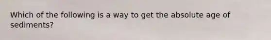 Which of the following is a way to get the <a href='https://www.questionai.com/knowledge/kNnXR6yMJW-absolute-age' class='anchor-knowledge'>absolute age</a> of sediments?