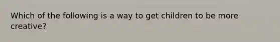 Which of the following is a way to get children to be more creative?