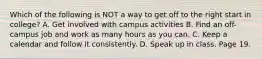 Which of the following is NOT a way to get off to the right start in college? A. Get involved with campus activities B. Find an off-campus job and work as many hours as you can. C. Keep a calendar and follow it consistently. D. Speak up in class. Page 19.