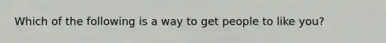 Which of the following is a way to get people to like you?