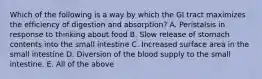 Which of the following is a way by which the GI tract maximizes the efficiency of digestion and absorption? A. Peristalsis in response to thinking about food B. Slow release of stomach contents into the small intestine C. Increased surface area in the small intestine D. Diversion of the blood supply to the small intestine. E. All of the above