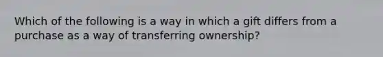 Which of the following is a way in which a gift differs from a purchase as a way of transferring ownership?