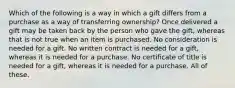 Which of the following is a way in which a gift differs from a purchase as a way of transferring ownership? Once delivered a gift may be taken back by the person who gave the gift, whereas that is not true when an item is purchased. No consideration is needed for a gift. No written contract is needed for a gift, whereas it is needed for a purchase. No certificate of title is needed for a gift, whereas it is needed for a purchase. All of these.