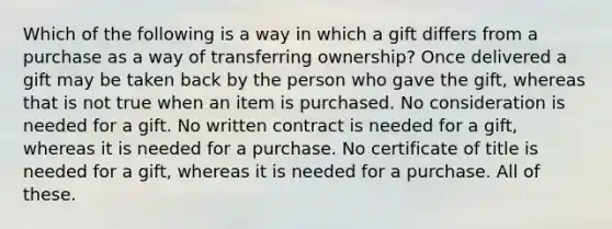 Which of the following is a way in which a gift differs from a purchase as a way of transferring ownership? Once delivered a gift may be taken back by the person who gave the gift, whereas that is not true when an item is purchased. No consideration is needed for a gift. No written contract is needed for a gift, whereas it is needed for a purchase. No certificate of title is needed for a gift, whereas it is needed for a purchase. All of these.