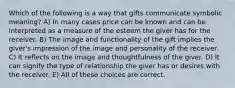 Which of the following is a way that gifts communicate symbolic meaning? A) In many cases price can be known and can be interpreted as a measure of the esteem the giver has for the receiver. B) The image and functionality of the gift implies the giver's impression of the image and personality of the receiver. C) It reflects on the image and thoughtfulness of the giver. D) It can signify the type of relationship the giver has or desires with the receiver. E) All of these choices are correct.