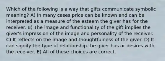 Which of the following is a way that gifts communicate symbolic meaning? A) In many cases price can be known and can be interpreted as a measure of the esteem the giver has for the receiver. B) The image and functionality of the gift implies the giver's impression of the image and personality of the receiver. C) It reflects on the image and thoughtfulness of the giver. D) It can signify the type of relationship the giver has or desires with the receiver. E) All of these choices are correct.