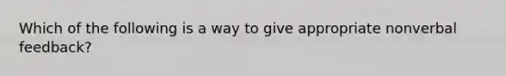 Which of the following is a way to give appropriate nonverbal feedback?