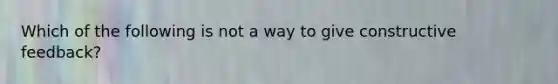 Which of the following is not a way to give constructive feedback?