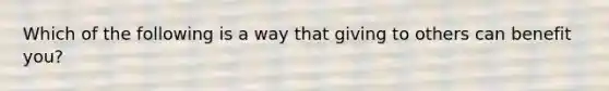 Which of the following is a way that giving to others can benefit you?