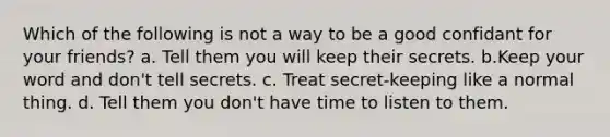 Which of the following is not a way to be a good confidant for your friends? a. Tell them you will keep their secrets. b.Keep your word and don't tell secrets. c. Treat secret-keeping like a normal thing. d. Tell them you don't have time to listen to them.