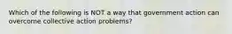 Which of the following is NOT a way that government action can overcome collective action problems?