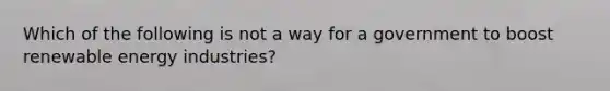 Which of the following is not a way for a government to boost renewable energy industries?