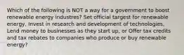 Which of the following is NOT a way for a government to boost renewable energy industres? Set official targest for renewable energy, Invest in research and development of technologies, Lend money to businesses as they start up, or Offer tax credits and tax rebates to companies who produce or buy renewable energy?