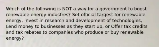 Which of the following is NOT a way for a government to boost renewable energy industres? Set official targest for renewable energy, Invest in research and development of technologies, Lend money to businesses as they start up, or Offer tax credits and tax rebates to companies who produce or buy renewable energy?