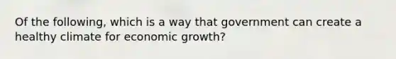 Of the following, which is a way that government can create a healthy climate for economic growth?