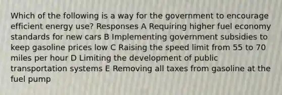 Which of the following is a way for the government to encourage efficient energy use? Responses A Requiring higher fuel economy standards for new cars B Implementing government subsidies to keep gasoline prices low C Raising the speed limit from 55 to 70 miles per hour D Limiting the development of public transportation systems E Removing all taxes from gasoline at the fuel pump