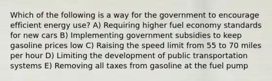 Which of the following is a way for the government to encourage efficient energy use? A) Requiring higher fuel economy standards for new cars B) Implementing government subsidies to keep gasoline prices low C) Raising the speed limit from 55 to 70 miles per hour D) Limiting the development of public transportation systems E) Removing all taxes from gasoline at the fuel pump