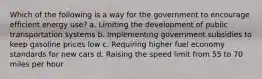 Which of the following is a way for the government to encourage efficient energy use? a. Limiting the development of public transportation systems b. Implementing government subsidies to keep gasoline prices low c. Requiring higher fuel economy standards for new cars d. Raising the speed limit from 55 to 70 miles per hour