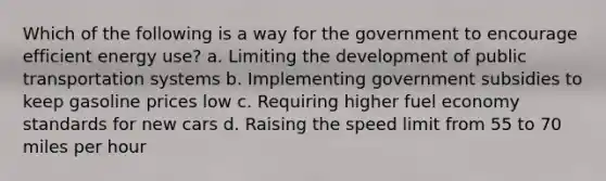 Which of the following is a way for the government to encourage efficient energy use? a. Limiting the development of public transportation systems b. Implementing government subsidies to keep gasoline prices low c. Requiring higher fuel economy standards for new cars d. Raising the speed limit from 55 to 70 miles per hour