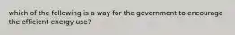 which of the following is a way for the government to encourage the efficient energy use?