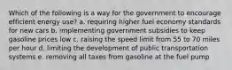 Which of the following is a way for the government to encourage efficient energy use? a. requiring higher fuel economy standards for new cars b. implementing government subsidies to keep gasoline prices low c. raising the speed limit from 55 to 70 miles per hour d. limiting the development of public transportation systems e. removing all taxes from gasoline at the fuel pump