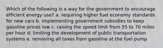 Which of the following is a way for the government to encourage efficient energy use? a. requiring higher fuel economy standards for new cars b. implementing government subsidies to keep gasoline prices low c. raising the speed limit from 55 to 70 miles per hour d. limiting the development of public transportation systems e. removing all taxes from gasoline at the fuel pump