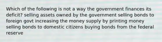 Which of the following is not a way the government finances its deficit? selling assets owned by the government selling bonds to foreign govt increasing the money supply by printing money selling bonds to domestic citizens buying bonds from the federal reserve