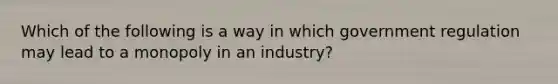 Which of the following is a way in which government regulation may lead to a monopoly in an industry?