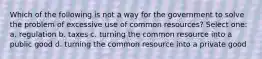 Which of the following is not a way for the government to solve the problem of excessive use of common resources? Select one: a. regulation b. taxes c. turning the common resource into a public good d. turning the common resource into a private good