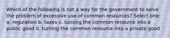 Which of the following is not a way for the government to solve the problem of excessive use of common resources? Select one: a. regulation b. taxes c. turning the common resource into a public good d. turning the common resource into a private good