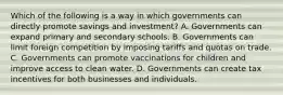 Which of the following is a way in which governments can directly promote savings and​ investment? A. Governments can expand primary and secondary schools. B. Governments can limit foreign competition by imposing tariffs and quotas on trade. C. Governments can promote vaccinations for children and improve access to clean water. D. Governments can create tax incentives for both businesses and individuals.