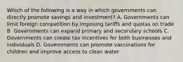 Which of the following is a way in which governments can directly promote savings and investment? A. Governments can limit foreign competition by imposing tariffs and quotas on trade B. Governments can expand primary and secondary schools C. Governments can create tax incentives for both businesses and individuals D. Governments can promote vaccinations for children and improve access to clean water