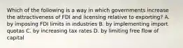 Which of the following is a way in which governments increase the attractiveness of FDI and licensing relative to exporting? A. by imposing FDI limits in industries B. by implementing import quotas C. by increasing tax rates D. by limiting free flow of capital