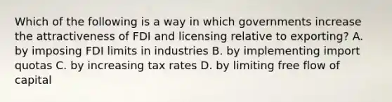 Which of the following is a way in which governments increase the attractiveness of FDI and licensing relative to exporting? A. by imposing FDI limits in industries B. by implementing import quotas C. by increasing tax rates D. by limiting free flow of capital