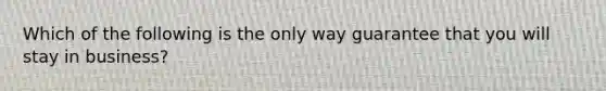 Which of the following is the only way guarantee that you will stay in business?