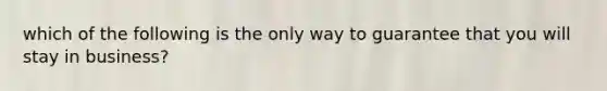 which of the following is the only way to guarantee that you will stay in business?
