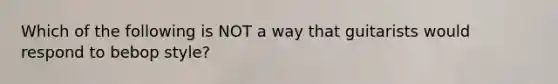 Which of the following is NOT a way that guitarists would respond to bebop style?