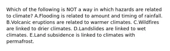 Which of the following is NOT a way in which hazards are related to climate? A.Flooding is related to amount and timing of rainfall. B.Volcanic eruptions are related to warmer climates. C.Wildfires are linked to drier climates. D.Landslides are linked to wet climates. E.Land subsidence is linked to climates with permafrost.