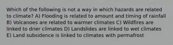 Which of the following is not a way in which hazards are related to climate? A) Flooding is related to amount and timing of rainfall B) Volcanoes are related to warmer climates C) Wildfires are linked to drier climates D) Landslides are linked to wet climates E) Land subsidence is linked to climates with permafrost