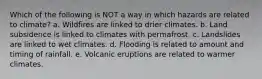 Which of the following is NOT a way in which hazards are related to climate? a. Wildfires are linked to drier climates. b. Land subsidence is linked to climates with permafrost. c. Landslides are linked to wet climates. d. Flooding is related to amount and timing of rainfall. e. Volcanic eruptions are related to warmer climates.