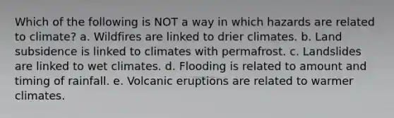 Which of the following is NOT a way in which hazards are related to climate? a. Wildfires are linked to drier climates. b. Land subsidence is linked to climates with permafrost. c. Landslides are linked to wet climates. d. Flooding is related to amount and timing of rainfall. e. Volcanic eruptions are related to warmer climates.