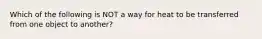 Which of the following is NOT a way for heat to be transferred from one object to another?