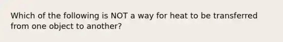 Which of the following is NOT a way for heat to be transferred from one object to another?