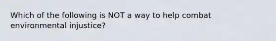 Which of the following is NOT a way to help combat environmental injustice?